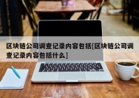 区块链公司调查记录内容包括[区块链公司调查记录内容包括什么]